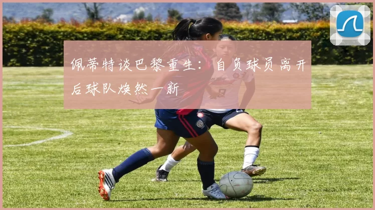 佩蒂特谈巴黎重生：自负球员离开后球队焕然一新