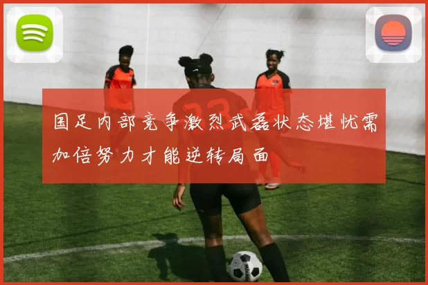 国足内部竞争激烈武磊状态堪忧需加倍努力才能逆转局面