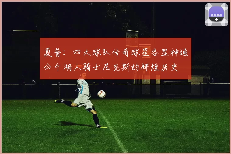 夏普：四大球队传奇球星各显神通公牛湖人骑士尼克斯的辉煌历史