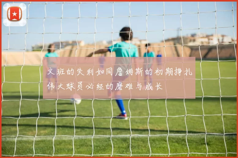 文班的失利如同詹姆斯的初期挣扎伟大球员必经的磨难与成长