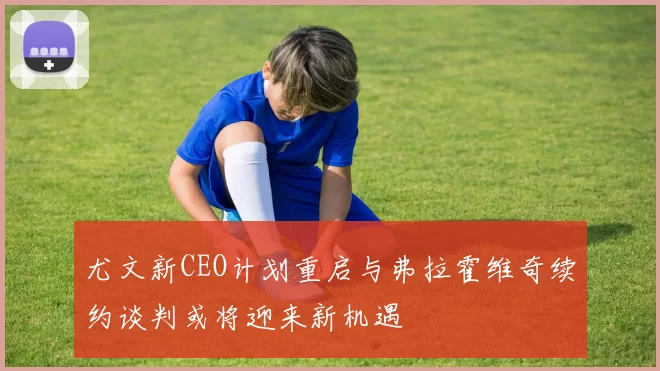尤文新CEO计划重启与弗拉霍维奇续约谈判或将迎来新机遇