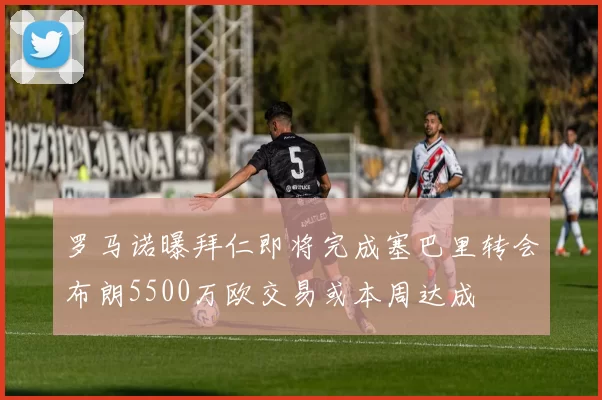 罗马诺曝拜仁即将完成塞巴里转会布朗5500万欧交易或本周达成