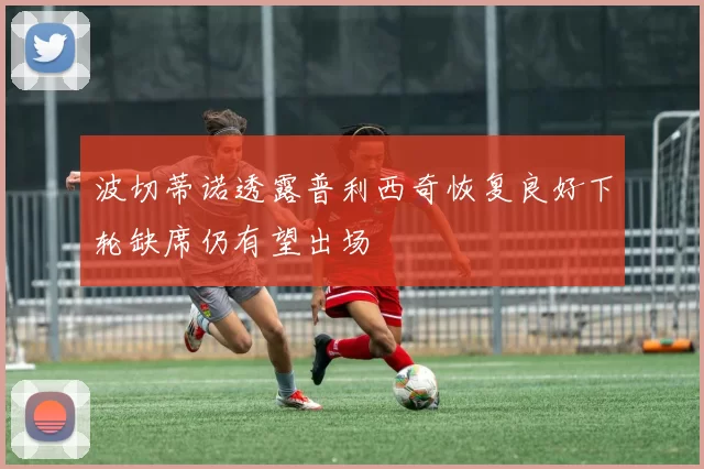 波切蒂诺透露普利西奇恢复良好下轮缺席仍有望出场
