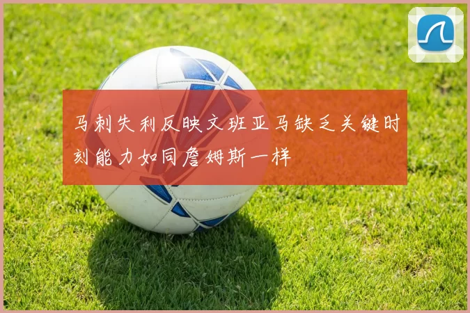 马刺失利反映文班亚马缺乏关键时刻能力如同詹姆斯一样