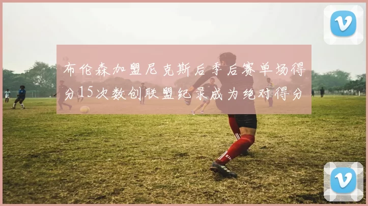 布伦森加盟尼克斯后季后赛单场得分15次数创联盟纪录成为绝对得分王