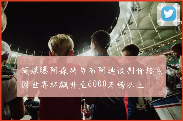 英媒曝阿森纳与布阿迪谈判价格或因世界杯飙升至6000万镑以上