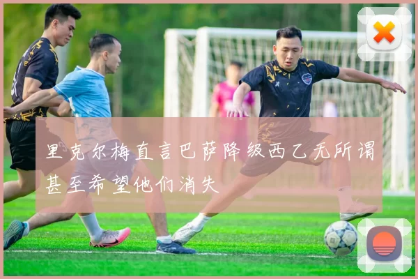 里克尔梅直言巴萨降级西乙无所谓甚至希望他们消失