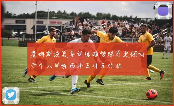 詹姆斯谈夏季训练趋势球员更倾向于个人训练而非五对五对抗