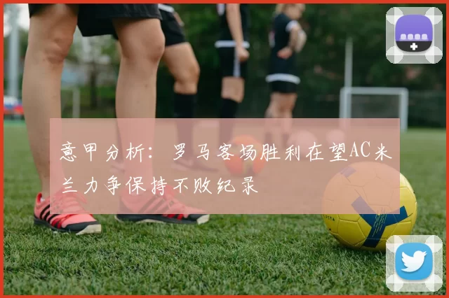 意甲分析：罗马客场胜利在望AC米兰力争保持不败纪录