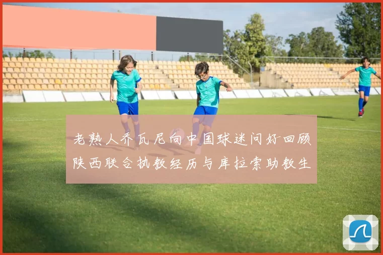 老熟人乔瓦尼向中国球迷问好回顾陕西联合执教经历与库拉索助教生活