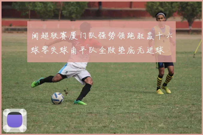 闽超联赛厦门队强势领跑狂轰十六球零失球南平队全败垫底无进球