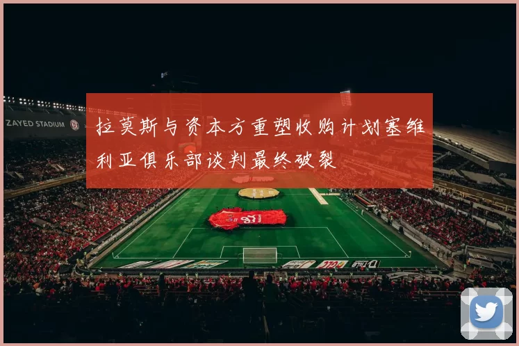 拉莫斯与资本方重塑收购计划塞维利亚俱乐部谈判最终破裂